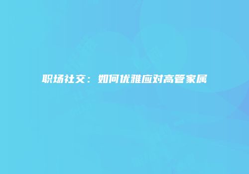 职场社交：如何优雅应对高管家属