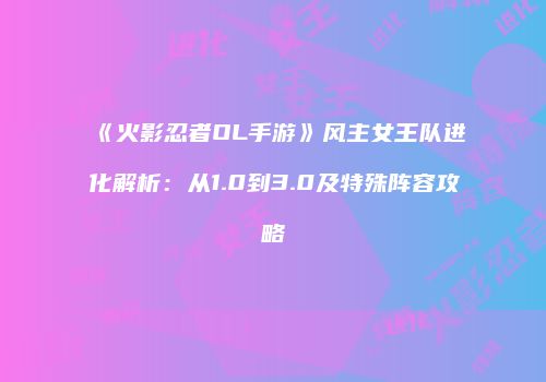 《火影忍者OL手游》风主女王队进化解析：从1.0到3.0及特殊阵容攻略