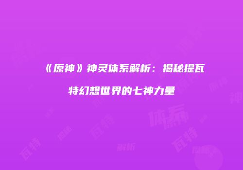 《原神》神灵体系解析：揭秘提瓦特幻想世界的七神力量