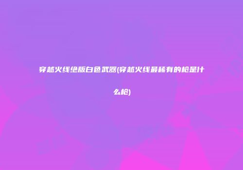 穿越火线绝版白色武器(穿越火线最稀有的枪是什么枪)