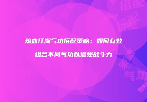 热血江湖气功搭配策略：如何有效组合不同气功以增强战斗力