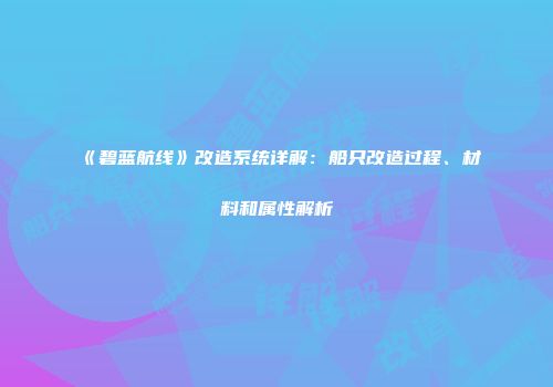 《碧蓝航线》改造系统详解：船只改造过程、材料和属性解析