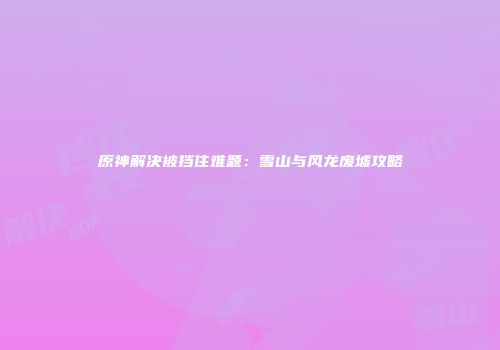 原神解决被挡住难题：雪山与风龙废墟攻略