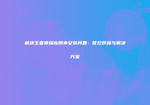 解决王者荣耀应用未安装问题：常见原因与解决方案