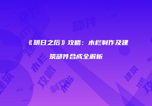 《明日之后》攻略：木栏制作及建筑部件合成全解析