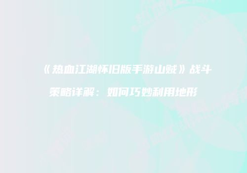 《热血江湖怀旧版手游山贼》战斗策略详解：如何巧妙利用地形