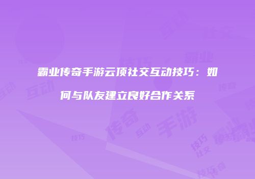 霸业传奇手游云顶社交互动技巧：如何与队友建立良好合作关系