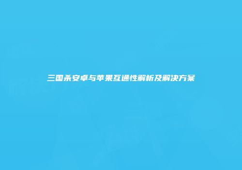 三国杀安卓与苹果互通性解析及解决方案