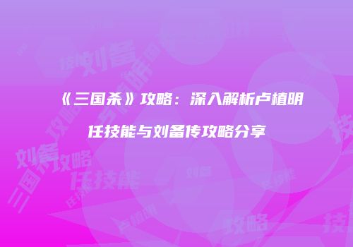 《三国杀》攻略：深入解析卢植明任技能与刘备传攻略分享