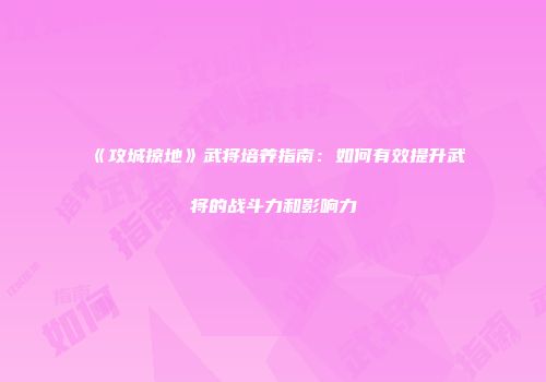 《攻城掠地》武将培养指南：如何有效提升武将的战斗力和影响力
