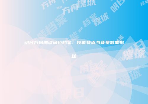 明日方舟槐琥角色档案：技能特点与背景故事揭秘
