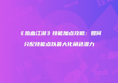 《热血江湖》技能加点攻略:如何分配技能点以最大化角色潜力