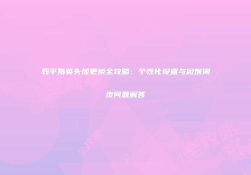 和平精英头像更换全攻略：个性化设置与微信同步问题解答