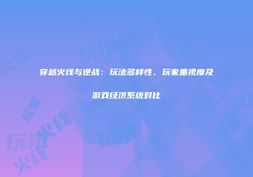 穿越火线与逆战：玩法多样性、玩家重视度及游戏经济系统对比