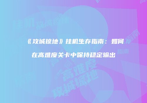 《攻城掠地》挂机生存指南：如何在高难度关卡中保持稳定输出