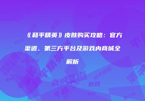 《和平精英》皮肤购买攻略：官方渠道、第三方平台及游戏内商城全解析