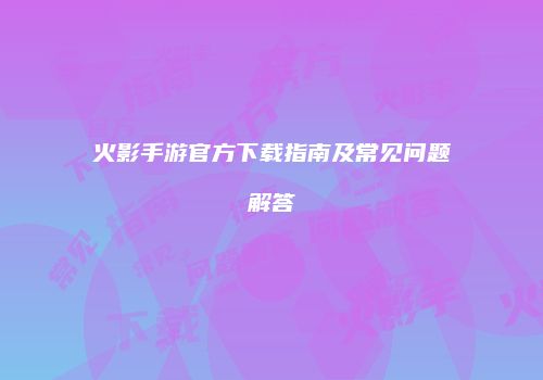 火影手游官方下载指南及常见问题解答