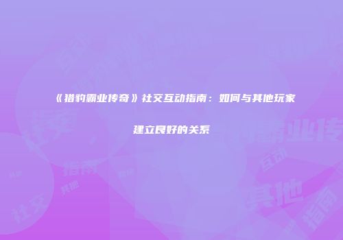 《猎豹霸业传奇》社交互动指南：如何与其他玩家建立良好的关系