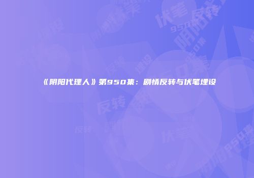 《阴阳代理人》第950集：剧情反转与伏笔埋设