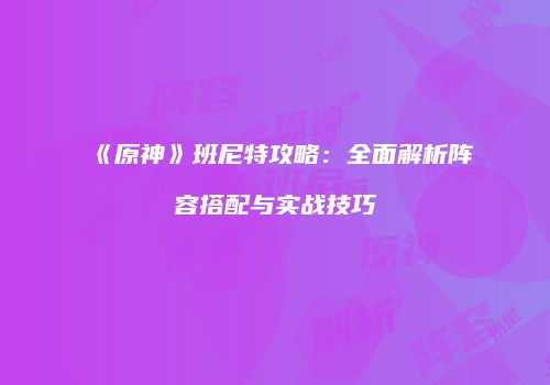 《原神》班尼特攻略：全面解析阵容搭配与实战技巧