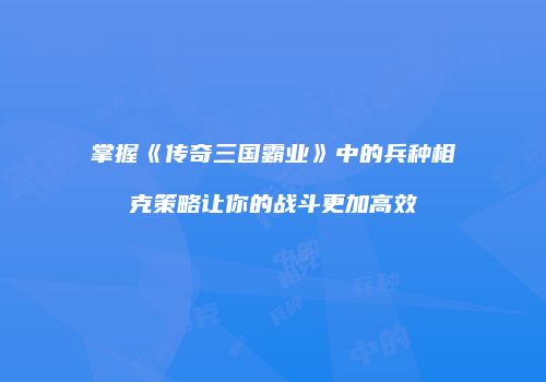 掌握《传奇三国霸业》中的兵种相克策略让你的战斗更加高效