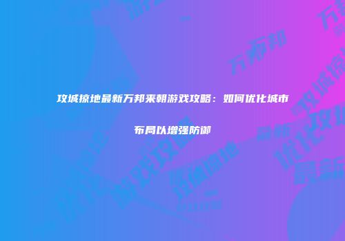 攻城掠地最新万邦来朝游戏攻略:如何优化城市布局以增强防御