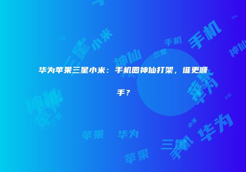 华为苹果三星小米：手机圈神仙打架，谁更顺手？