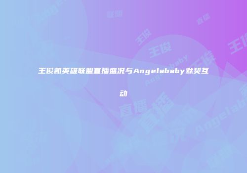 王俊凯英雄联盟直播盛况与Angelababy默契互动