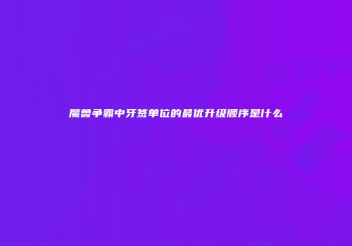 魔兽争霸中牙签单位的最优升级顺序是什么