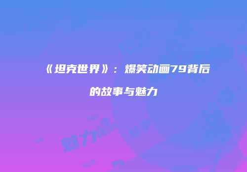 《坦克世界》：爆笑动画79背后的故事与魅力