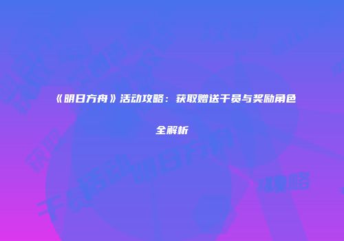《明日方舟》活动攻略：获取赠送干员与奖励角色全解析