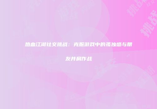 热血江湖社交挑战：克服游戏中的孤独感与朋友并肩作战