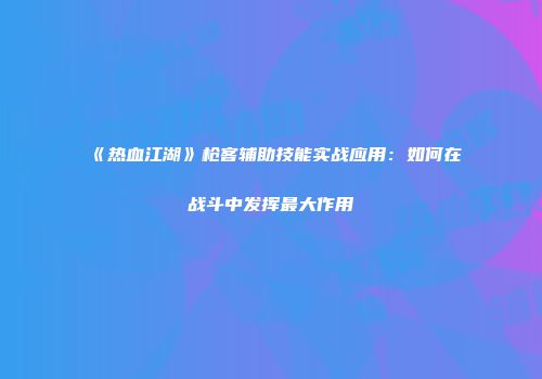 《热血江湖》枪客辅助技能实战应用：如何在战斗中发挥最大作用
