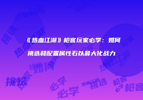 《热血江湖》枪客玩家必学：如何挑选和配置属性石以最大化战力