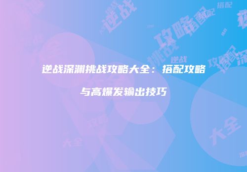逆战深渊挑战攻略大全：搭配攻略与高爆发输出技巧
