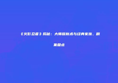 《火影忍者》揭秘：大师版新术与经典家族、剧集盘点