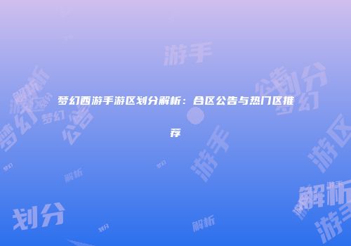 梦幻西游手游区划分解析：合区公告与热门区推荐