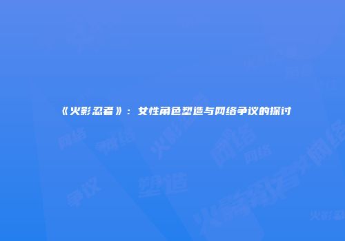 《火影忍者》：女性角色塑造与网络争议的探讨