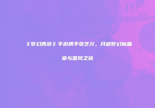 《梦幻西游》手游携手张艺兴，开启梦幻新篇章与国风之旅