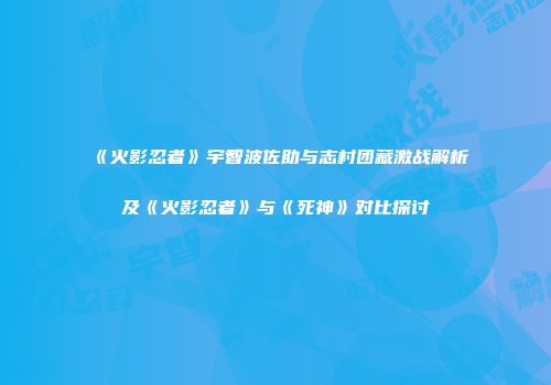 《火影忍者》宇智波佐助与志村团藏激战解析及《火影忍者》与《死神》对比探讨