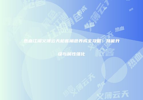 热血江湖义薄云天枪客角色养成全攻略：技能升级与属性强化