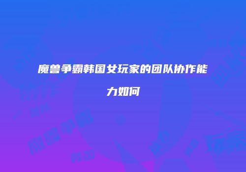 魔兽争霸韩国女玩家的团队协作能力如何