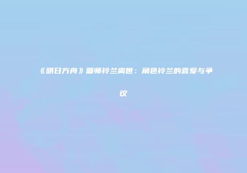 《明日方舟》画师铃兰离世：角色铃兰的喜爱与争议
