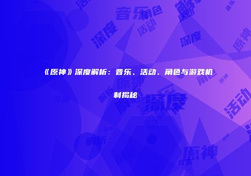 《原神》深度解析：音乐、活动、角色与游戏机制揭秘