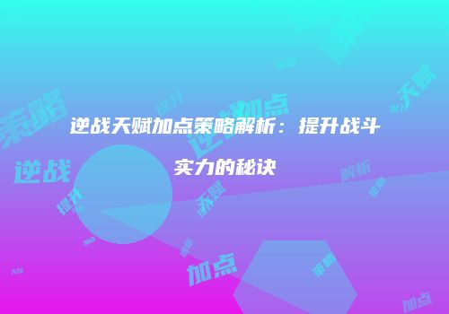 逆战天赋加点策略解析：提升战斗实力的秘诀