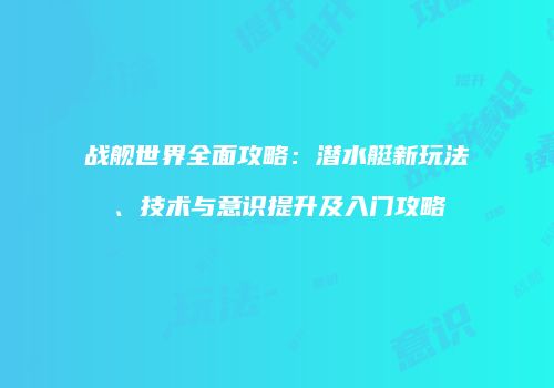 战舰世界全面攻略：潜水艇新玩法、技术与意识提升及入门攻略