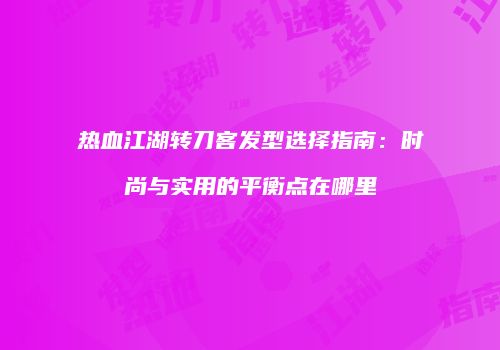 热血江湖转刀客发型选择指南：时尚与实用的平衡点在哪里