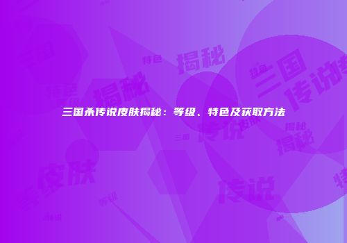 三国杀传说皮肤揭秘：等级、特色及获取方法