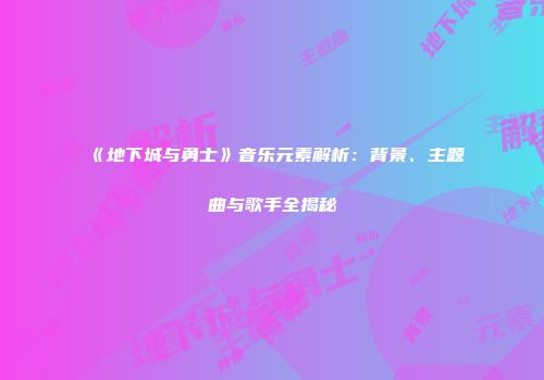 《地下城与勇士》音乐元素解析：背景、主题曲与歌手全揭秘
