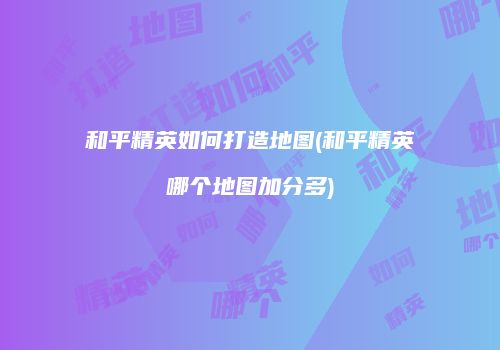 和平精英如何打造地图(和平精英哪个地图加分多)